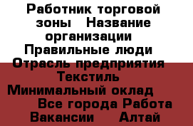 Работник торговой зоны › Название организации ­ Правильные люди › Отрасль предприятия ­ Текстиль › Минимальный оклад ­ 25 000 - Все города Работа » Вакансии   . Алтай респ.